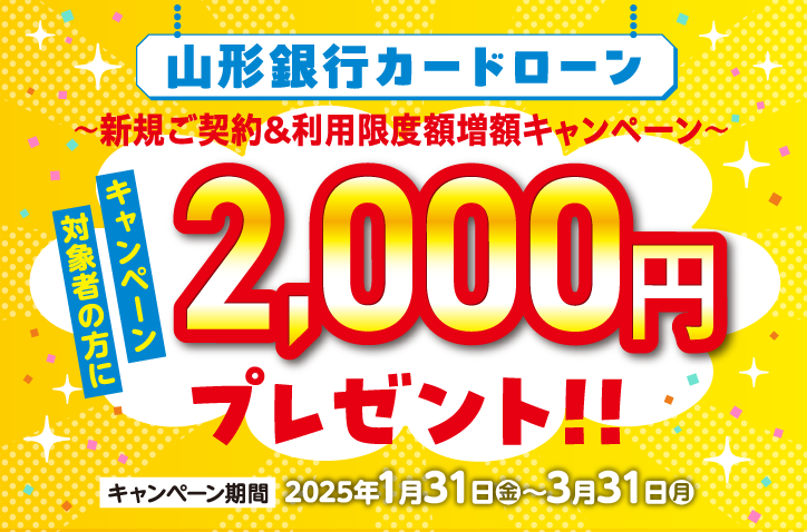 山形銀行カードローン　新規ご契約＆利用限度額増額キャンペーン　キャンペーン対象者の方に2,000円プレゼント！！ キャンペーン期間 2025年1月31日（金）～3月31日（月）